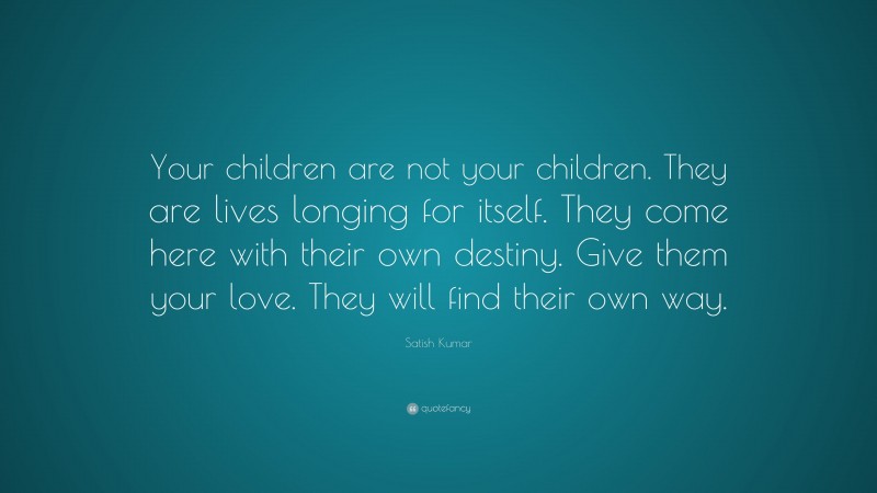Satish Kumar Quote: “Your children are not your children. They are lives longing for itself. They come here with their own destiny. Give them your love. They will find their own way.”