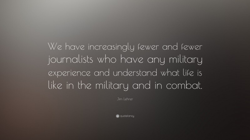 Jim Lehrer Quote: “We have increasingly fewer and fewer journalists who have any military experience and understand what life is like in the military and in combat.”