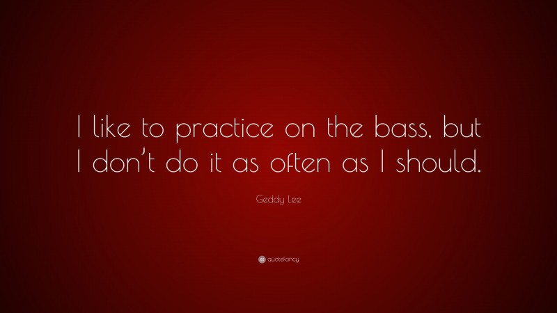 Geddy Lee Quote: “I like to practice on the bass, but I don’t do it as often as I should.”