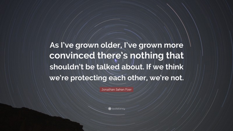 Jonathan Safran Foer Quote: “As I’ve grown older, I’ve grown more convinced there’s nothing that shouldn’t be talked about. If we think we’re protecting each other, we’re not.”