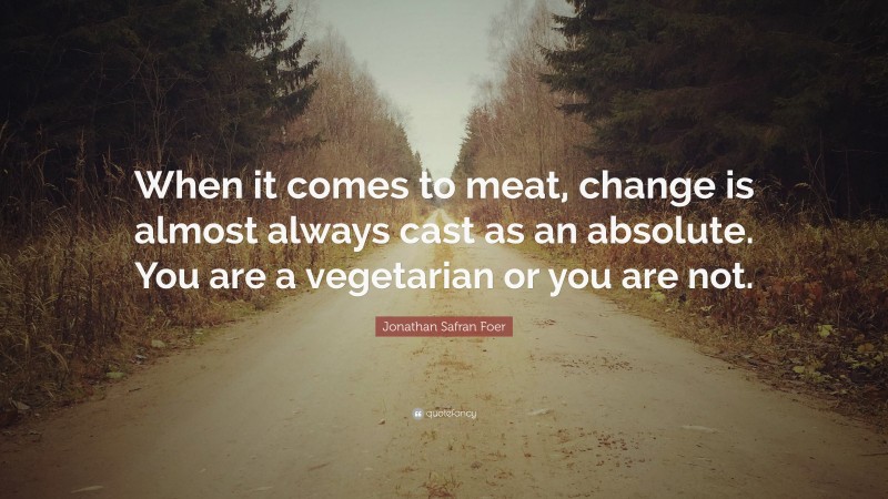 Jonathan Safran Foer Quote: “When it comes to meat, change is almost always cast as an absolute. You are a vegetarian or you are not.”