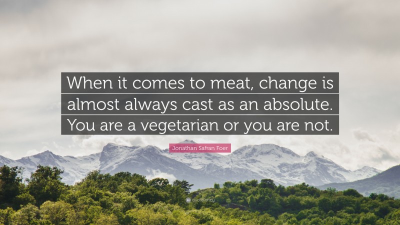 Jonathan Safran Foer Quote: “When it comes to meat, change is almost always cast as an absolute. You are a vegetarian or you are not.”