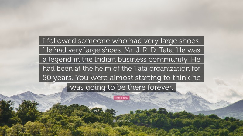 Ratan Tata Quote: “I followed someone who had very large shoes. He had very large shoes. Mr. J. R. D. Tata. He was a legend in the Indian business community. He had been at the helm of the Tata organization for 50 years. You were almost starting to think he was going to be there forever.”