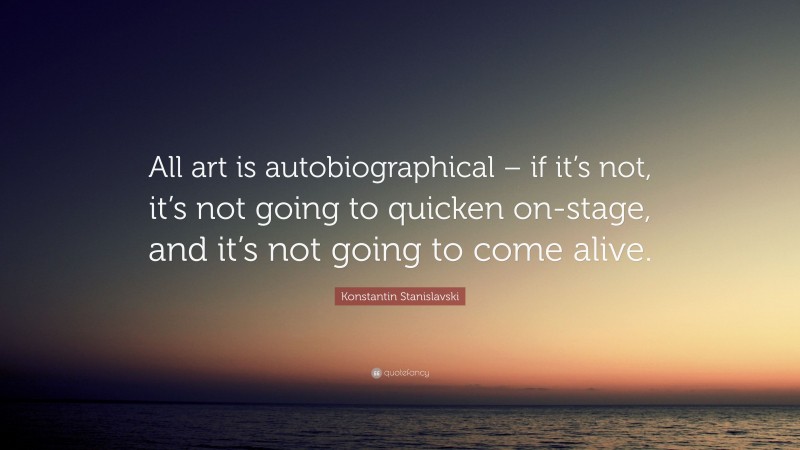 Konstantin Stanislavski Quote: “All art is autobiographical – if it’s not, it’s not going to quicken on-stage, and it’s not going to come alive.”