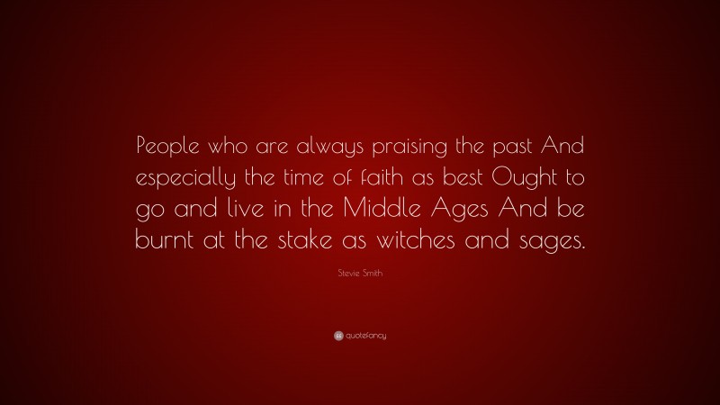 Stevie Smith Quote: “People who are always praising the past And especially the time of faith as best Ought to go and live in the Middle Ages And be burnt at the stake as witches and sages.”