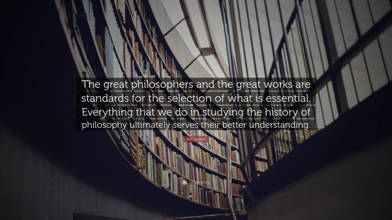 Karl Jaspers Quote: “The great philosophers and the great works are standards for the selection of what is essential. Everything that we do in studying the history of philosophy ultimately serves their better understanding.”