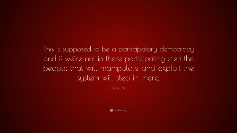 George Takei Quote: “This is supposed to be a participatory democracy and if we’re not in there participating then the people that will manipulate and exploit the system will step in there.”