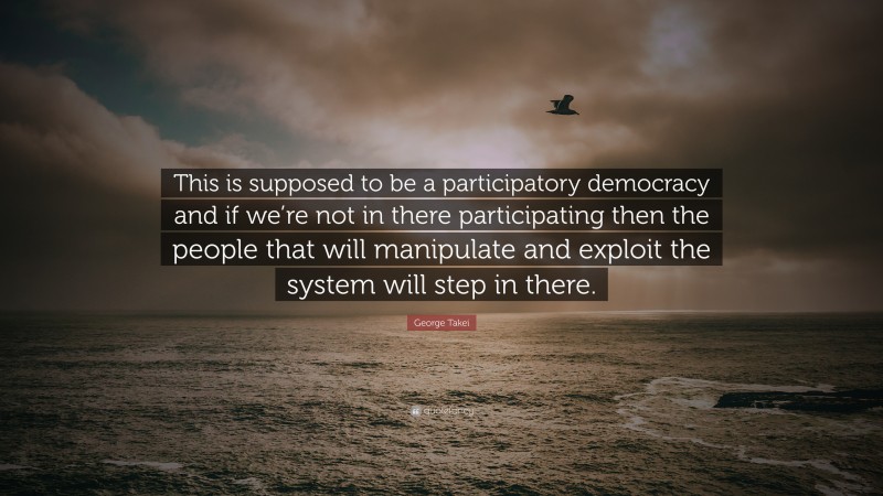 George Takei Quote: “This is supposed to be a participatory democracy and if we’re not in there participating then the people that will manipulate and exploit the system will step in there.”
