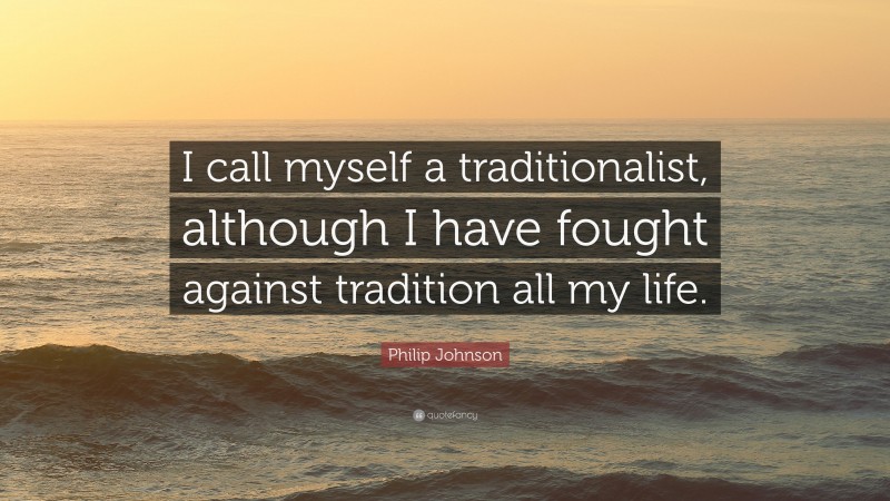 Philip Johnson Quote: “I call myself a traditionalist, although I have fought against tradition all my life.”