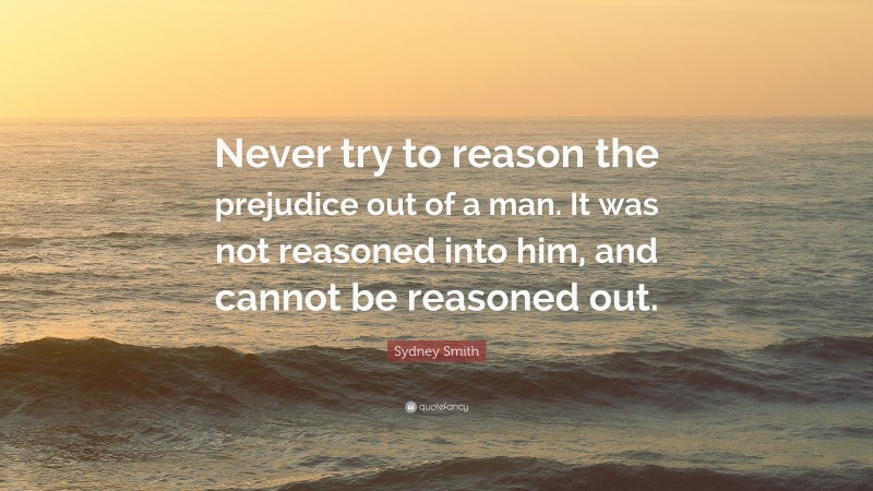 Sydney Smith Quote: “Never try to reason the prejudice out of a man. It was not reasoned into him, and cannot be reasoned out.”