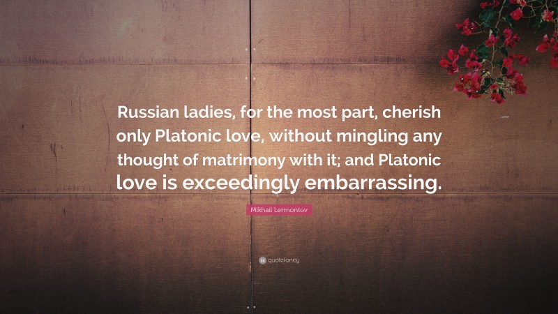 Mikhail Lermontov Quote: “Russian ladies, for the most part, cherish only Platonic love, without mingling any thought of matrimony with it; and Platonic love is exceedingly embarrassing.”