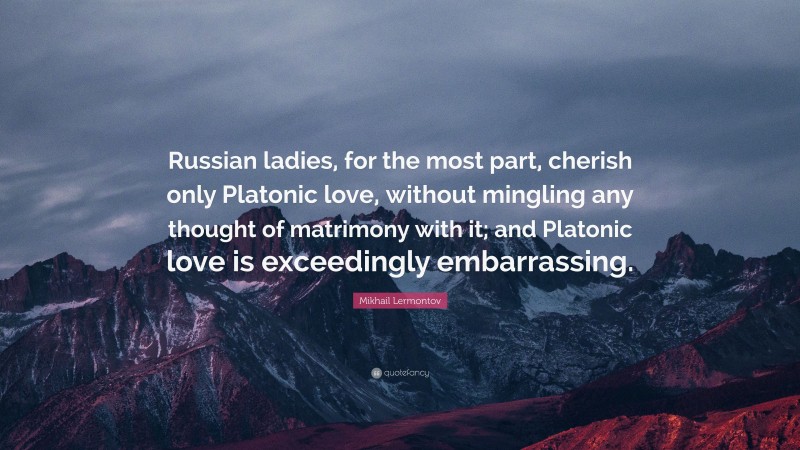 Mikhail Lermontov Quote: “Russian ladies, for the most part, cherish only Platonic love, without mingling any thought of matrimony with it; and Platonic love is exceedingly embarrassing.”