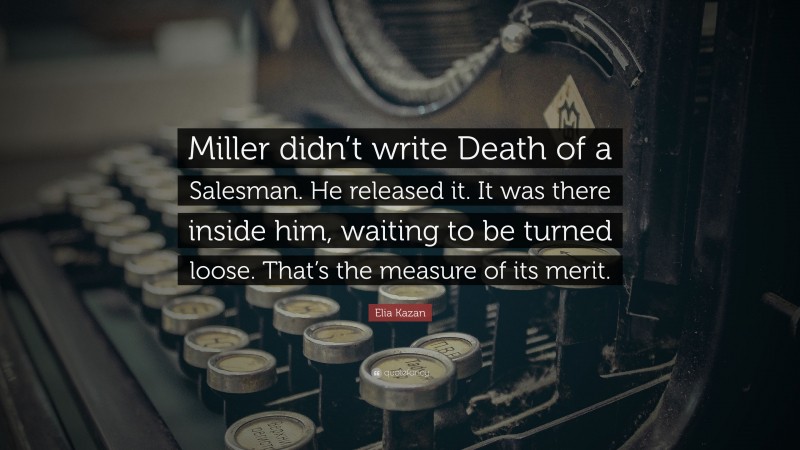 Elia Kazan Quote: “Miller didn’t write Death of a Salesman. He released it. It was there inside him, waiting to be turned loose. That’s the measure of its merit.”