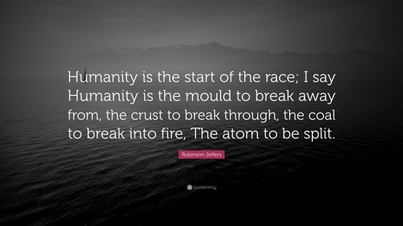 Robinson Jeffers Quote: “Humanity is the start of the race; I say Humanity is the mould to break away from, the crust to break through, the coal to break into fire, The atom to be split.”