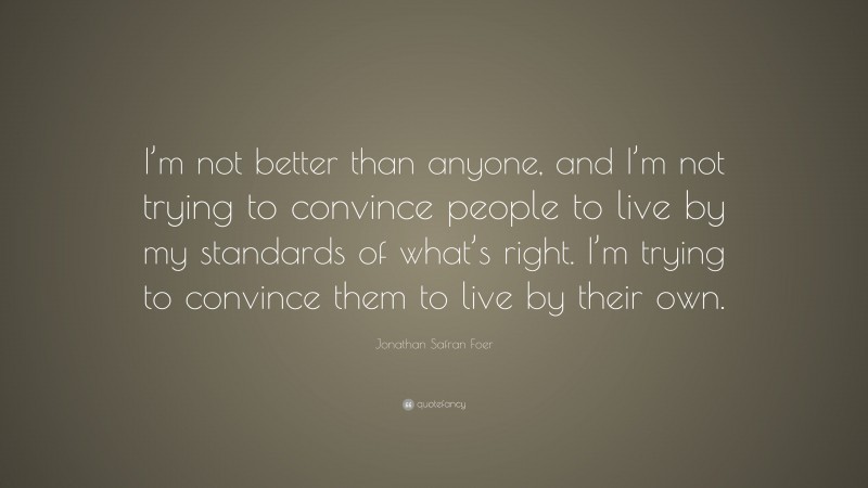 Jonathan Safran Foer Quote: “I’m not better than anyone, and I’m not trying to convince people to live by my standards of what’s right. I’m trying to convince them to live by their own.”