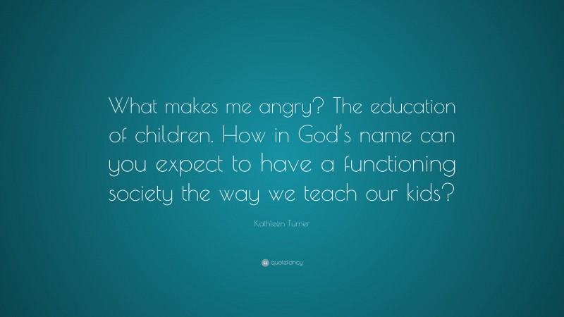 Kathleen Turner Quote: “What makes me angry? The education of children. How in God’s name can you expect to have a functioning society the way we teach our kids?”