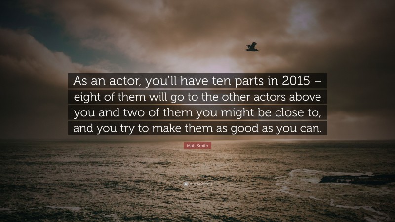 Matt Smith Quote: “As an actor, you’ll have ten parts in 2015 – eight of them will go to the other actors above you and two of them you might be close to, and you try to make them as good as you can.”