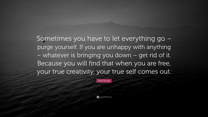 Tina Turner Quote: “Sometimes you have to let everything go – purge yourself. If you are unhappy with anything – whatever is bringing you down – get rid of it. Because you will find that when you are free, your true creativity, your true self comes out.”