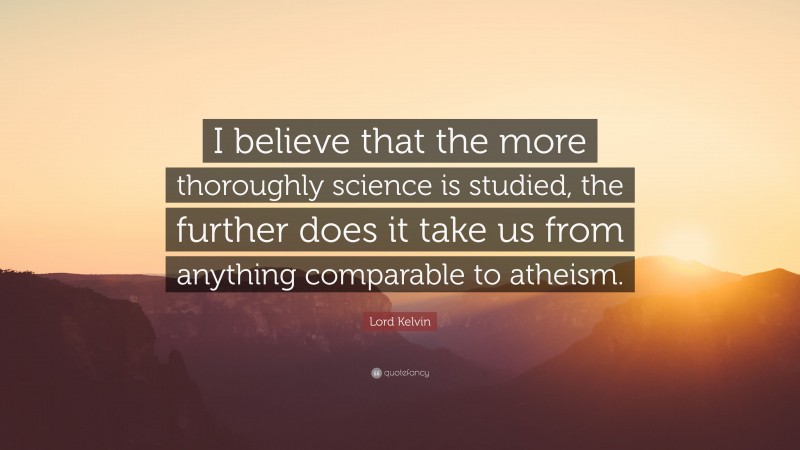 Lord Kelvin Quote: “I believe that the more thoroughly science is studied, the further does it take us from anything comparable to atheism.”