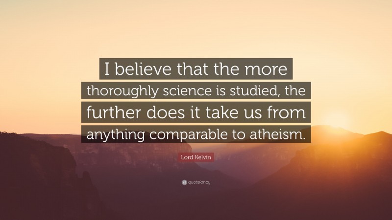 Lord Kelvin Quote: “I believe that the more thoroughly science is studied, the further does it take us from anything comparable to atheism.”