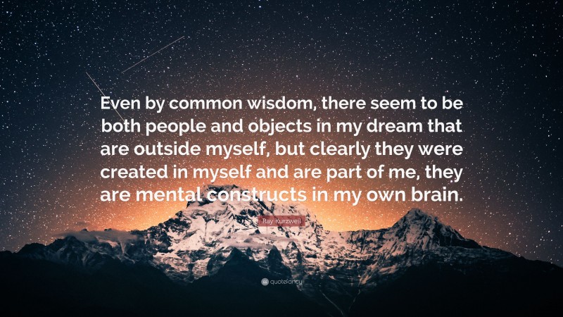 Ray Kurzweil Quote: “Even by common wisdom, there seem to be both people and objects in my dream that are outside myself, but clearly they were created in myself and are part of me, they are mental constructs in my own brain.”