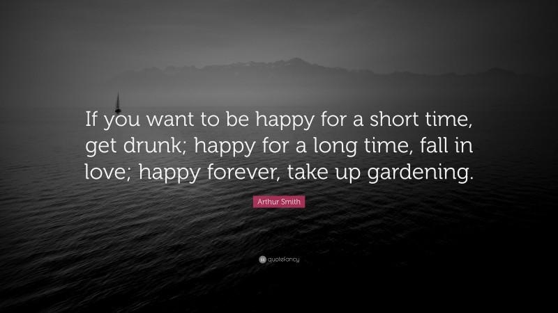 Arthur Smith Quote: “If you want to be happy for a short time, get drunk; happy for a long time, fall in love; happy forever, take up gardening.”