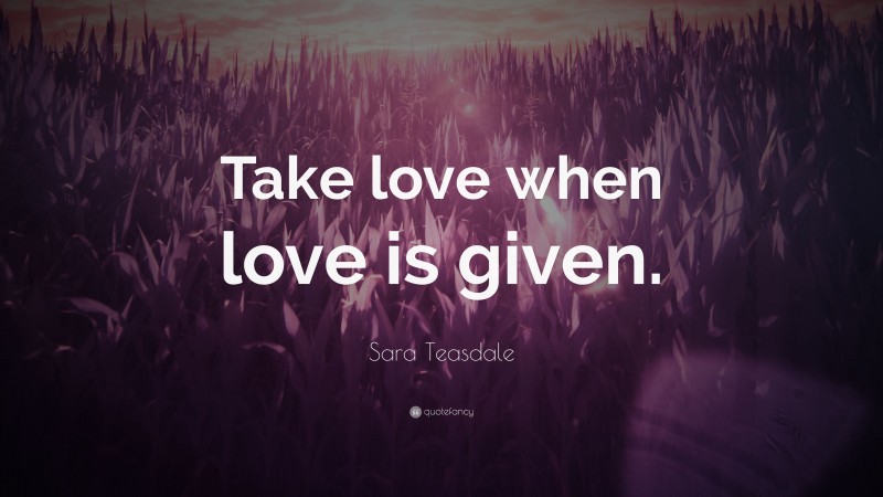 Sara Teasdale Quote: “Take love when love is given.”