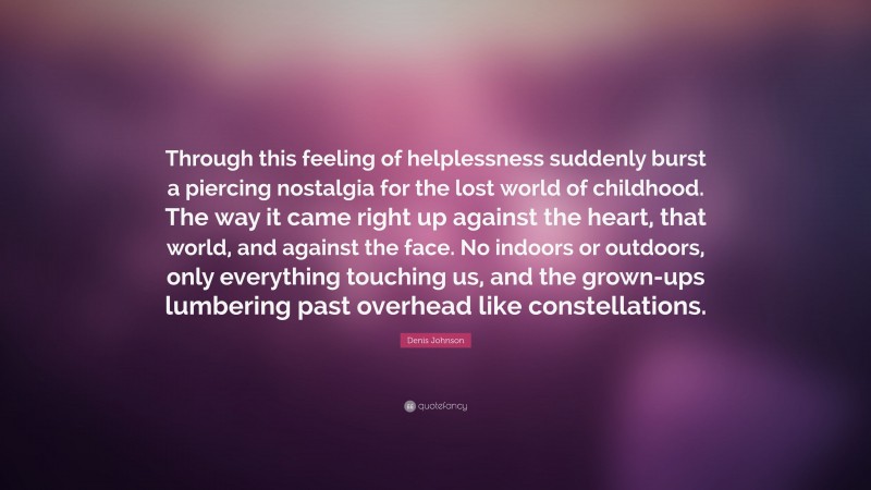 Denis Johnson Quote: “Through this feeling of helplessness suddenly burst a piercing nostalgia for the lost world of childhood. The way it came right up against the heart, that world, and against the face. No indoors or outdoors, only everything touching us, and the grown-ups lumbering past overhead like constellations.”