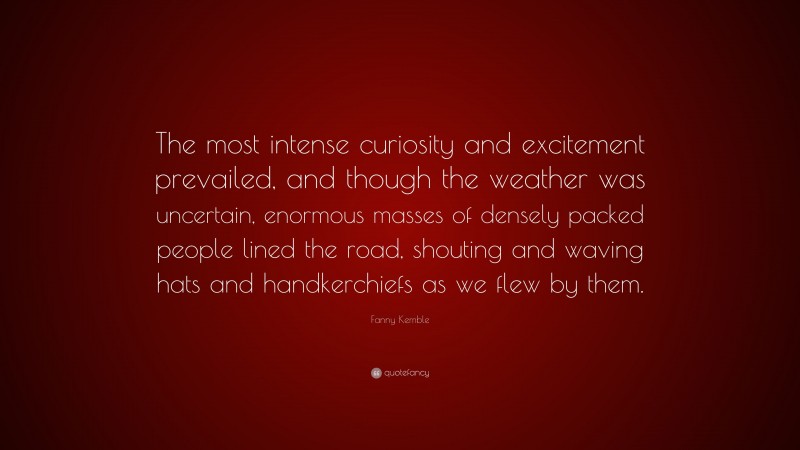 Fanny Kemble Quote: “The most intense curiosity and excitement prevailed, and though the weather was uncertain, enormous masses of densely packed people lined the road, shouting and waving hats and handkerchiefs as we flew by them.”