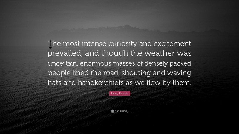 Fanny Kemble Quote: “The most intense curiosity and excitement prevailed, and though the weather was uncertain, enormous masses of densely packed people lined the road, shouting and waving hats and handkerchiefs as we flew by them.”