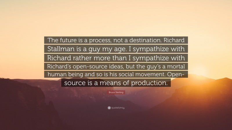 Bruce Sterling Quote: “The future is a process, not a destination. Richard Stallman is a guy my age. I sympathize with Richard rather more than I sympathize with Richard’s open-source ideas, but the guy’s a mortal human being and so is his social movement. Open-source is a means of production.”