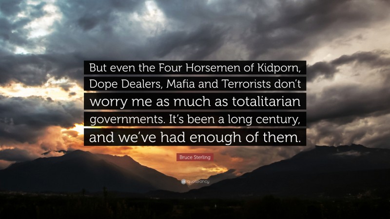 Bruce Sterling Quote: “But even the Four Horsemen of Kidporn, Dope Dealers, Mafia and Terrorists don’t worry me as much as totalitarian governments. It’s been a long century, and we’ve had enough of them.”