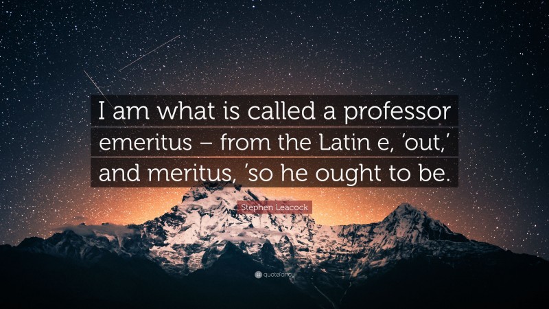 Stephen Leacock Quote: “I am what is called a professor emeritus – from the Latin e, ‘out,’ and meritus, ’so he ought to be.”