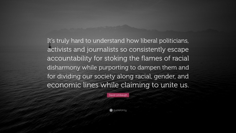 David Limbaugh Quote: “It’s truly hard to understand how liberal politicians, activists and journalists so consistently escape accountability for stoking the flames of racial disharmony while purporting to dampen them and for dividing our society along racial, gender, and economic lines while claiming to unite us.”