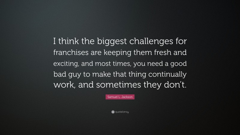 Samuel L. Jackson Quote: “I think the biggest challenges for franchises are keeping them fresh and exciting, and most times, you need a good bad guy to make that thing continually work, and sometimes they don’t.”