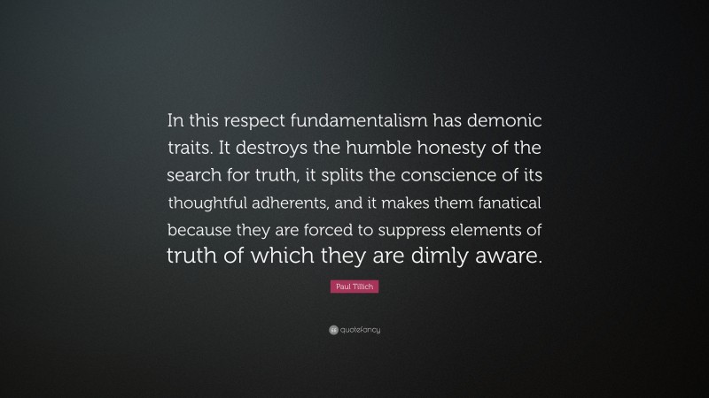 Paul Tillich Quote: “In this respect fundamentalism has demonic traits. It destroys the humble honesty of the search for truth, it splits the conscience of its thoughtful adherents, and it makes them fanatical because they are forced to suppress elements of truth of which they are dimly aware.”
