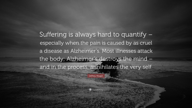 Jeffrey Kluger Quote: “Suffering is always hard to quantify – especially when the pain is caused by as cruel a disease as Alzheimer’s. Most illnesses attack the body; Alzheimer’s destroys the mind – and in the process, annihilates the very self.”