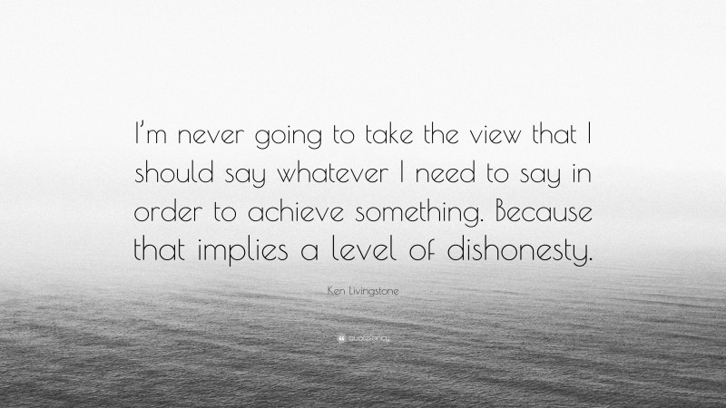 Ken Livingstone Quote: “I’m never going to take the view that I should say whatever I need to say in order to achieve something. Because that implies a level of dishonesty.”