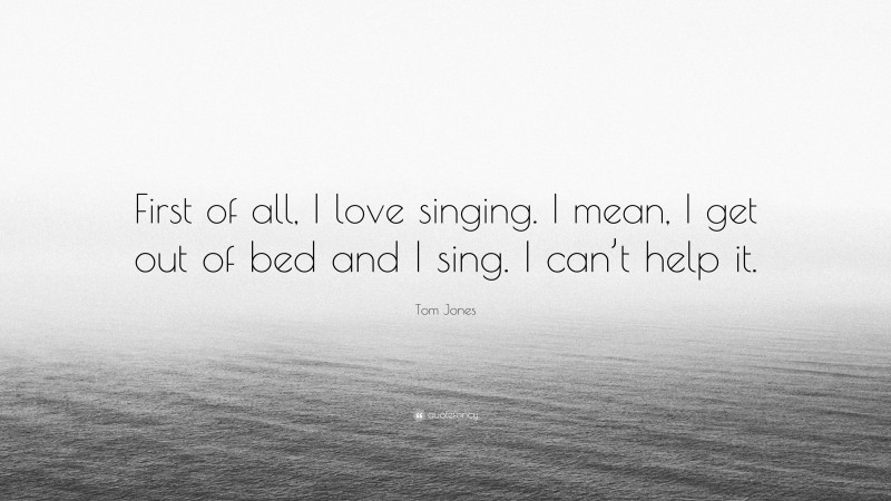 Tom Jones Quote: “First of all, I love singing. I mean, I get out of bed and I sing. I can’t help it.”