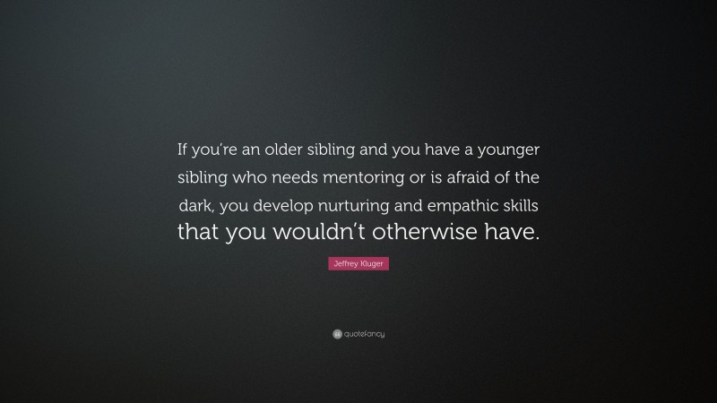 Jeffrey Kluger Quote: “If you’re an older sibling and you have a younger sibling who needs mentoring or is afraid of the dark, you develop nurturing and empathic skills that you wouldn’t otherwise have.”