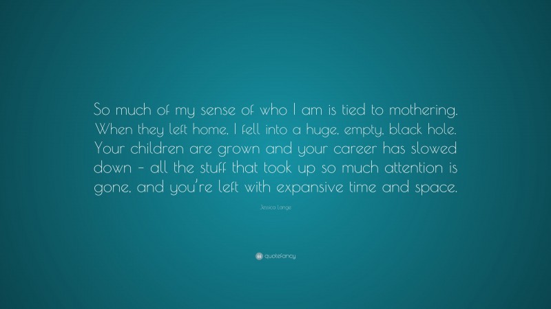 Jessica Lange Quote: “So much of my sense of who I am is tied to mothering. When they left home, I fell into a huge, empty, black hole. Your children are grown and your career has slowed down – all the stuff that took up so much attention is gone, and you’re left with expansive time and space.”