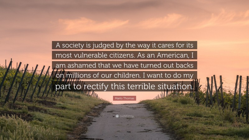 Marlo Thomas Quote: “A society is judged by the way it cares for its most vulnerable citizens. As an American, I am ashamed that we have turned out backs on millions of our children. I want to do my part to rectify this terrible situation.”