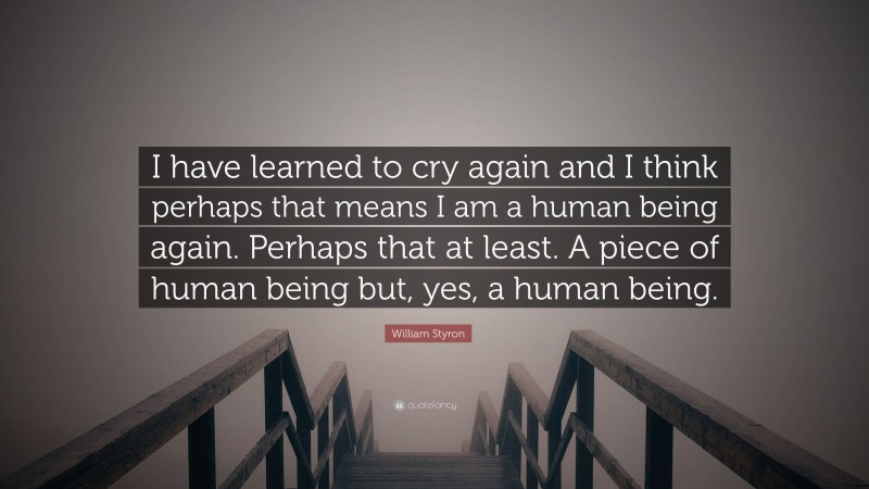 William Styron Quote: “I have learned to cry again and I think perhaps that means I am a human being again. Perhaps that at least. A piece of human being but, yes, a human being.”