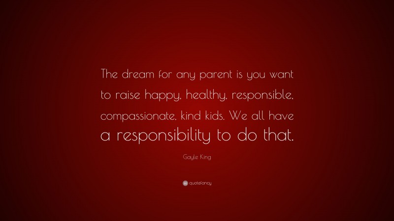 Gayle King Quote: “The dream for any parent is you want to raise happy, healthy, responsible, compassionate, kind kids. We all have a responsibility to do that.”