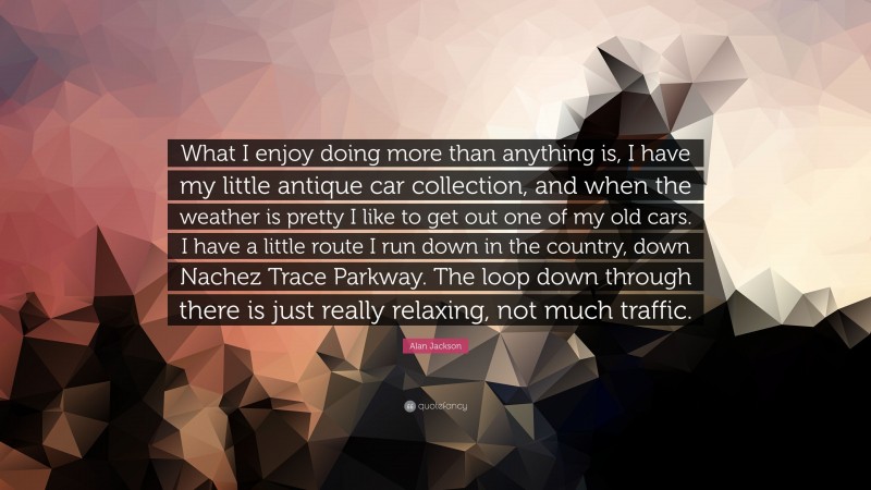 Alan Jackson Quote: “What I enjoy doing more than anything is, I have my little antique car collection, and when the weather is pretty I like to get out one of my old cars. I have a little route I run down in the country, down Nachez Trace Parkway. The loop down through there is just really relaxing, not much traffic.”