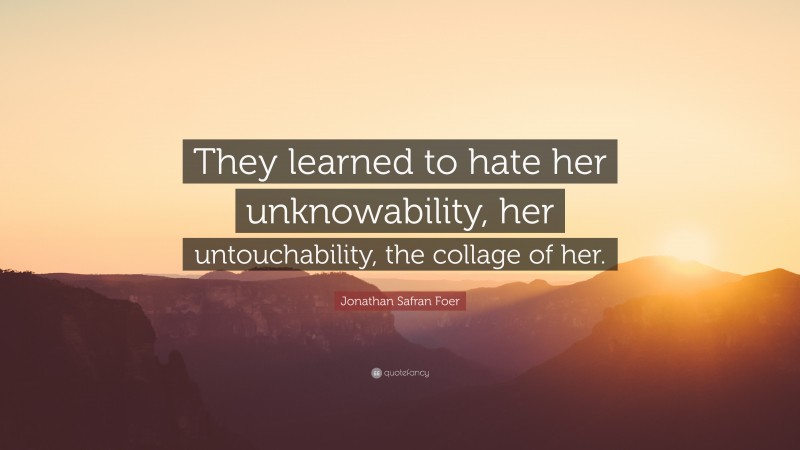 Jonathan Safran Foer Quote: “They learned to hate her unknowability, her untouchability, the collage of her.”