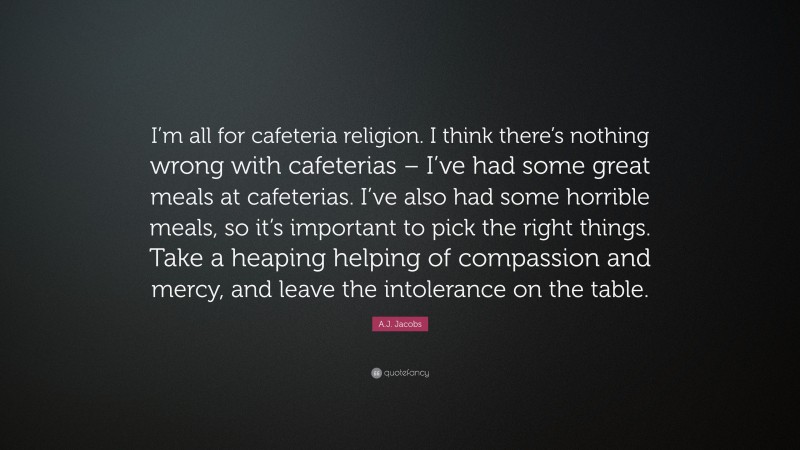 A.J. Jacobs Quote: “I’m all for cafeteria religion. I think there’s nothing wrong with cafeterias – I’ve had some great meals at cafeterias. I’ve also had some horrible meals, so it’s important to pick the right things. Take a heaping helping of compassion and mercy, and leave the intolerance on the table.”