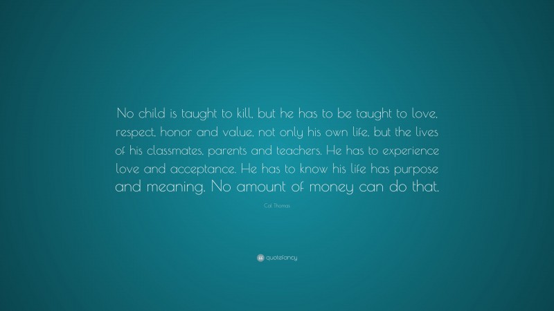 Cal Thomas Quote: “No child is taught to kill, but he has to be taught to love, respect, honor and value, not only his own life, but the lives of his classmates, parents and teachers. He has to experience love and acceptance. He has to know his life has purpose and meaning. No amount of money can do that.”