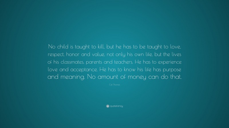Cal Thomas Quote: “No child is taught to kill, but he has to be taught to love, respect, honor and value, not only his own life, but the lives of his classmates, parents and teachers. He has to experience love and acceptance. He has to know his life has purpose and meaning. No amount of money can do that.”