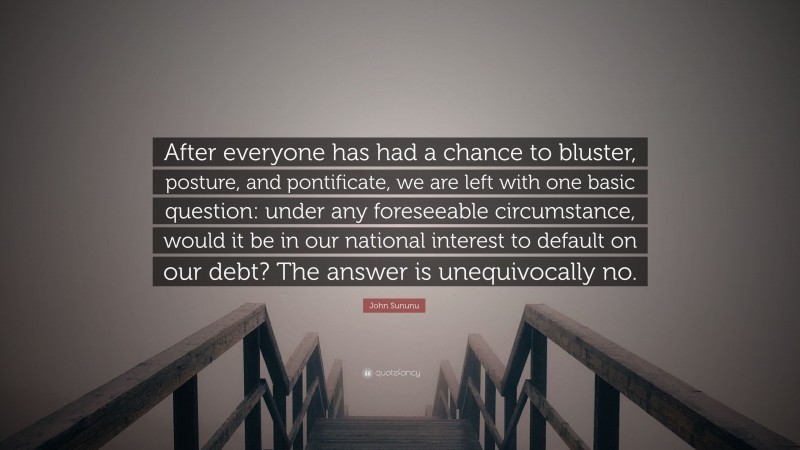 John Sununu Quote: “After everyone has had a chance to bluster, posture, and pontificate, we are left with one basic question: under any foreseeable circumstance, would it be in our national interest to default on our debt? The answer is unequivocally no.”